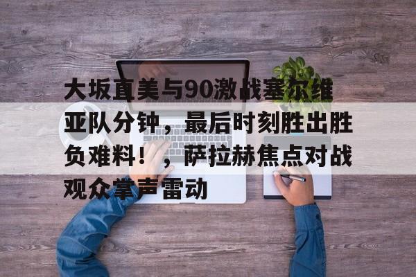 爱游戏APP包含大坂直美与90激战塞尔维亚队分钟，最后时刻胜出胜负难料！，萨拉赫焦点对战观众掌声雷动的词条