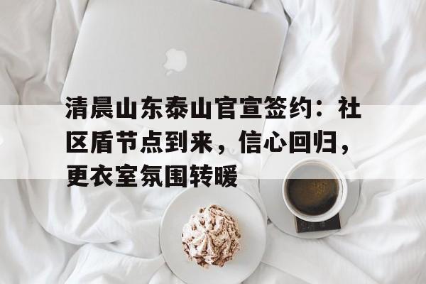 爱游戏APP清晨山东泰山官宣签约：社区盾节点到来，信心回归，更衣室氛围转暖(江青纪念馆为什么那么人多)
